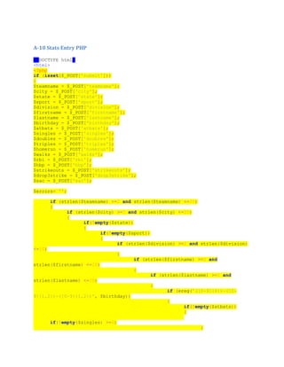A-10 Stats Entry PHP
<!DOCTYPE html>
<html>
<?php
if (isset($_POST['submit']))
{
$teamname = $_POST['teamname'];
$city = $_POST['city'];
$state = $_POST['state'];
$sport = $_POST['sport'];
$division = $_POST['division'];
$firstname = $_POST['firstname'];
$lastname = $_POST['lastname'];
$birthday = $_POST['birthday'];
$atbats = $_POST['atbats'];
$singles = $_POST['singles'];
$doubles = $_POST['doubles'];
$triples = $_POST['triples'];
$homerun = $_POST['homerun'];
$walks = $_POST['walks'];
$rbi = $_POST['rbi'];
$hbp = $_POST['hbp'];
$strikeouts = $_POST['strikeouts'];
$drop3strike = $_POST['drop3strike'];
$sac = $_POST['sac'];
$errors= '';
if (strlen($teamname) >=2 and strlen($teamname) <=25)
{
if (strlen($city) >=2 and strlen($city) <=25)
{
if(!empty($state))
{
if(!empty($sport))
{
if (strlen($division) >=2 and strlen($division)
<=10)
{
if (strlen($firstname) >=2 and
strlen($firstname) <=20)
{
if (strlen($lastname) >=2 and
strlen($lastname) <=20)
{
if (ereg('([0-9]{4})-([0-
9]{1,2})-([0-9]{1,2})', $birthday))
{
if(!empty($atbats))
{
if(!empty($singles) >=0)
{
 
