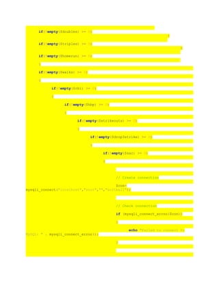 if(!empty($doubles) >= 0)
{
if(!empty($triples) >= 0)
{
if(!empty($homerun) >= 0)
{
if(!empty($walks) >= 0)
{
if(!empty($rbi) >= 0)
{
if(!empty($hbp) >= 0)
{
if(!empty($strikeouts) >= 0)
{
if(!empty($drop3strike) >= 0)
{
if(!empty($sac) >= 0)
{
// Create connection
$con=
mysqli_connect("localhost","root","","softball");
// Check connection
if (mysqli_connect_errno($con))
{
echo "Failed to connect to
MySQL: " . mysqli_connect_error();
}
 