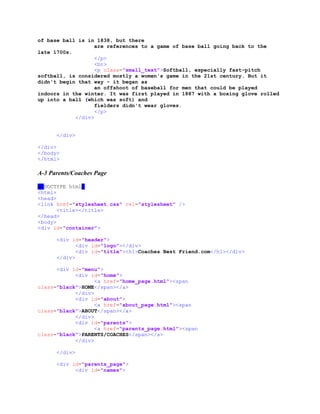of base ball is in 1838, but there
are references to a game of base ball going back to the
late 1700s.
</p>
<br>
<p class="small_text">Softball, especially fast-pitch
softball, is considered mostly a women's game in the 21st century. But it
didn't begin that way - it began as
an offshoot of baseball for men that could be played
indoors in the winter. It was first played in 1887 with a boxing glove rolled
up into a ball (which was soft) and
fielders didn't wear gloves.
</p>
</div>
</div>
</div>
</body>
</html>
A-3 Parents/Coaches Page
<!DOCTYPE html>
<html>
<head>
<link href="stylesheet.css" rel="stylesheet" />
<title></title>
</head>
<body>
<div id="container">
<div id="header">
<div id="logo"></div>
<div id="title"><h1>Coaches Best Friend.com</h1></div>
</div>
<div id="menu">
<div id="home">
<a href="home_page.html"><span
class="black">HOME</span></a>
</div>
<div id="about">
<a href="about_page.html"><span
class="black">ABOUT</span></a>
</div>
<div id="parents">
<a href="parents_page.html"><span
class="black">PARENTS/COACHES</span></a>
</div>
</div>
<div id="parents_page">
<div id="names">
 