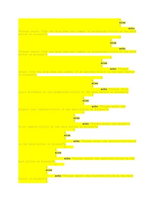 }
else
{
echo
"Please select from the drop down box number of doubles<br/>Click on the back
button on browser";
}
}
else
{
echo
"Please select from the drop down box number of singles<br/>Click on the back
button on browser";
}
}
else
{
echo "Please
select from the drop down box number of at bats<br/>Click on the back button
on browser";
}
}
else
{
echo "Please enter
vaild Birthdate as the example<br/>Click on the back button on browser";
}
}
else
{
echo "Please enter the
players last name<br/>Click on the back button on browser";
}
}
else
{
echo "Please enter the palyer's
first name<br/>Click on the back button on browser";
}
}
else
{
echo "Please enter the division<br/>Click
on the back button on browser";
}
}
else
{
echo "Please select the sport<br/>Click on the
back button on browser";
}
}
else
{
echo "Please select the state<br/>Click on the back
button on browser";
}
 