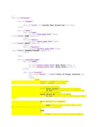 -->
<div id="container">
<div id="header">
<div id="title"><h1>Coaches Best Friend.com</h1></div>
</div>
<div id="menu">
<div id="home">
<a href="home_page.html"><span
class="black">HOME</span></a>
</div>
<div id="about">
<a href="about_page.html"><span
class="black">ABOUT</span></a>
</div>
<div id="parents">
<a href="parents_page.html"><span
class="black">PARENTS/COACHES</span></a>
</div>
</div>
<div id="register_page">
<div id="names">
<a href="stats_output.html">Show Stats</a><br />
<a href="player_stats.html">Enter Stats</a><br />
</div>
<div class="history">
<h2 class="center" id="bold">Stats of Player selected</h2>
<br>
<form>
<?PHP
$first = $_POST['firstname'];
$last = $_POST['lastname'];
// Create connection
$con= mysql_connect("localhost","root","")
or die("Error connecting to database.");
//Connect to database
mysql_select_db("softball",$con)
or die("Couldn't select the database.");
if ((!$first) || (!$last))
{
echo "Please enter a First Name and a
Last Name<br>Click the back button on the browser!";
}
else
{
$sql = "Select DISTINCT TEAMS.TeamName,
 