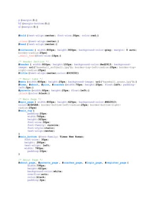 p {margin:0;}
h2 {margin-bottom:0;}
ul {margin:0;}
#bold {text-align:center; font-size:30px; color:red;}
.class {text-align:center;}
#head {text-align:center;}
#container { width:800px; height:800px; background-color:gray; margin: 0 auto;
border-radius:25px}
.small_text{font-size:16px;}
/* Header Section */
#header { width:800px; height:150px; background-color:#ed2913; background-
image: url('baseball_softball.jpg'); border-top-left-radius:25px; border-top-
right-radius:25px}
#title {text-align:center;color:#0C0C0C}
/* Menu- tabs */
#menu {width:800px; height:25px; background-image: url('baseball_grass.jpg');}
#home, #about, #pics, #coaches {width:70px; height:25px; float:left; padding-
left:5px;}
#parents {width:80px; height:25px; float:left;}
.black {color:black;}
/* Main Page */
#main_page { width:800px; height:625px; background-color:#ED2913;
color:#24F2E8; border-bottom-left-radius:25px; border-bottom-right-
radius:25px}
#main_top {
padding:20px;
width:760px;
height:325px;
font-size:30px;
font-family: cursive;
font-style:italic;
text-align:center;
}
#main_bottom {font-family: Times New Roman;
font-size: 30px;
height: 280px;
text-align: left;
width: 780px;
padding:10px;
}
/* About Page */
#about_page, #parents_page , #coaches_page, #login_page, #register_page {
width:796px;
height:621px;
background-color:white;
overflow:auto;
color:black;
padding:2px;
 