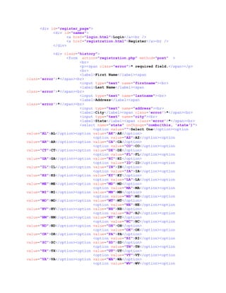 <div id="register_page">
<div id="names">
<a href="login.html">Login</a><br />
<a href="registration.html">Register</a><br />
</div>
<div class="history">
<form action="registration.php" method="post" >
<br>
<p><span class="error">* required field.</span></p>
<br>
<label>First Name</label><span
class='error'>*</span><br>
<input type="text" name="firstname"><br>
<label>Last Name</label><span
class='error'>*</span><br>
<input type="text" name="lastname"><br>
<label>Address</label><span
class='error'>*</span><br>
<input type="text" name="address"><br>
<label>City</label><span class='error'>*</span><br>
<input type="text" name="city"><br>
<label>State</label><span class='error'>*</span><br>
<select name="state" onChange="combo(this, 'state')">
<option value="">Select One</option><option
value="AL">AL</option><option value="AK">AK</option>
<option value="AZ">AZ</option><option
value="AR">AR</option><option value="CA">CA</option>
<option value="CO">CO</option><option
value="CT">CT</option><option value="DE">DE</option>
<option value="FL">FL</option><option
value="GA">GA</option><option value="HI">HI</option>
<option value="ID">ID</option><option
value="IL">IL</option><option value="IN">IN</option>
<option value="IA">IA</option><option
value="KS">KS</option><option value="KY">KY</option>
<option value="LA">LA</option><option
value="ME">ME</option><option value="MD">MD</option>
<option value="MA">MA</option><option
value="MI">MI</option><option value="MN">MN</option>
<option value="MS">MS</option><option
value="MO">MO</option><option value="MT">MT</option>
<option value="NE">NE</option><option
value="NV">NV</option><option value="NH">NH</option>
<option value="NJ">NJ</option><option
value="NM">NM</option><option value="NY">NY</option>
<option value="NC">NC</option><option
value="ND">ND</option><option value="OH">OH</option>
<option value="OK">OK</option><option
value="OR">OR</option><option value="PA">PA</option>
<option value="RI">RI</option><option
value="SC">SC</option><option value="SD">SD</option>
<option value="TN">TN</option><option
value="TX">TX</option><option value="UT">UT</option>
<option value="VT">VT</option><option
value="VA">VA</option><option value="WA">WA</option>
<option value="WV">WV</option><option
 