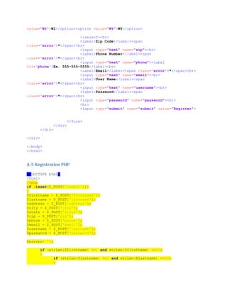 value="WI">WI</option><option value="WY">WY</option>
</select><br>
<label>Zip Code</label><span
class='error'>*</span><br>
<input type="text" name="zip"><br>
<label>Phone Number</label><span
class='error'>*</span><br>
<input type="text" name="phone"><label
for='phone'>Ex. 555-555-5555</label><br>
<label>Email</label><span class='error'>*</span><br>
<input type="text" name="email"><br>
<label>User Name</label><span
class='error'>*</span><br>
<input type="text" name="username"><br>
<label>Password</label><span
class='error'>*</span><br>
<input type="password" name="password"><br>
<br>
<input type="submit" name="submit" value="Register">
</form>
</div>
</div>
</div>
</body>
</html>
A-5 Registration PHP
<!DOCTYPE html>
<html>
<?php
if (isset($_POST['submit']))
{
$firstname = $_POST['firstname'];
$lastname = $_POST['lastname'];
$address = $_POST['address'];
$city = $_POST['city'];
$state = $_POST['state'];
$zip = $_POST['zip'];
$phone = $_POST['phone'];
$email = $_POST['email'];
$username = $_POST['username'];
$password = $_POST['password'];
$errors= '';
if (strlen($firstname) >=2 and strlen($firstname) <=20)
{
if (strlen($lastname) >=2 and strlen($lastname) <=20)
{
 