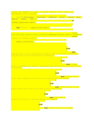 "INSERT INTO MEMBERS(FirstName, LastName, Address, City, State, Zip,
PhoneNumber, Email, LoginID)
VALUES('$firstname', '$lastname', '$address', '$city', '$state','$zip',
'$phone', '$email', '$id')";
if
(!mysqli_query($con,$sqli))
{
die('Error: ' . mysqli_error($con));
}
//echo
strtr(file_get_contents('http://localhost/Webpage/thankyou.html'), $aParams);
header
('Location: thankyou.html');
mysqli_close($con);
}
else
{
echo
"Please enter a valid alphanumeric password that is at least 5 characters
long.<br/>Click on the back button on browser";
}
}
else
{
echo "Please
enter a username is at least 5 characters long.<br/>Click on the back button
on browser";
}
}
else
{
echo "Please enter a
valid E-Mail address.<br/>Click on the back button on browser";
}
}
else
{
echo "Please enter a valid
phone number.<br/>Click on the back button on browser";
}
}
else
{
echo "Zip Code is
invalid.<br/>Click on the back button on browser";
}
}
else
{
echo "Please select the state";
}
 