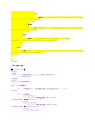 }
else
{
echo "Please enter a valid City name.<br/>Click
on the back button on browser";
}
}
else
{
echo "Please enter a valid address name.<br/>Click on
the back button on browser";
}
}
else
{
echo "Please enter your lastname in the field
provided<br/>Click on the back button on browser";
}
}
else
{
echo "Please enter your firstname in the field provided<br/>Click
on the back button on browser";
}
}
?>
</html>
A-6 Login Page
<!DOCTYPE html>
<html>
<head>
<link href="stylesheet.css" rel="stylesheet" />
<title></title>
</head>
<body>
<div id="container">
<div id="header">
<div id="title"><h1>Coaches Best Friend.com</h1></div>
</div>
<div id="menu">
<div id="home">
<a href="home_page.html"><span
class="black">HOME</span></a>
</div>
<div id="about">
<a href="about_page.html"><span
class="black">ABOUT</span></a>
</div>
<div id="parents">
 