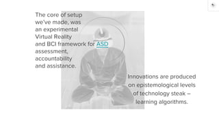 The core of setup
we’ve made, was
an experimental
Virtual Reality
and BCI framework for ASD
assessment,
accountability
and assistance.
Innovations are produced
on epistemological levels
of technology steak –
learning algorithms.
 