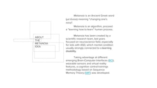 Metanoia is an Ancient Greek word
(μετάνοια) meaning "changing one's
mind".
Metanoia is an algorithm, proceed
a “learning how to learn” human process.
Metanoia has been created by a
scientific research team, last years
focused on neuroscience field, especially
for kids with ASD, which mental condition
usually strongly connected to a learning
disability.
Taking advantage at different
emerging Brain-Computer Interfaces (BCI),
wearable sensors and virtual reality
features, a cognitive control trainings
methodology based on Sequence
Memory Theory (SMT) was developed.
ABOUT
THE
METANOIA
IDEA
 