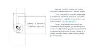 Metanoia cognitive assessment’ method
designed to boost and measure cognitive growth.
Correct usage of personalised combination
of approaches are utilized ASD visual specialities,
enhanced pattern recognition and prevalent rules
under concepts. Yes, here are proofs.
The key principles for assessments are
providing focus prolongation, positive & negative
reinforcement (both high-graded and relevant) and
encapsulating metaprocess through classes, all to
provide 4-6 hours heavy loaded learning periods
2-3 time in week.
Metanoia is a method,
but also is a journey.
 