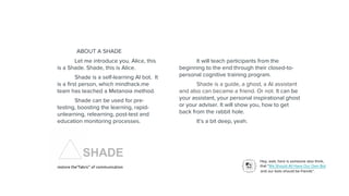 Hey, wait, here is someone also think,
that “We Should All Have Our Own Bot
and our bots should be friends”.
Let me introduce you. Alice, this
is a Shade. Shade, this is Alice.
Shade is a self-learning AI bot. It
is a first person, which mindhack.me
team has teached a Metanoia method.
Shade can be used for pre-
testing, boosting the learning, rapid-
unlearning, relearning, post-test and
education monitoring processes.
ABOUT A SHADE
It will teach participants from the
beginning to the end through their closed-to-
personal cognitive training program.
Shade is a guide, a ghost, a AI assistant
and also can became a friend. Or not. It can be
your assistant, your personal inspirational ghost
or your adviser. It will show you, how to get
back from the rabbit hole.
It’s a bit deep, yeah.
SHADE
restore the“fabric” of communication
 