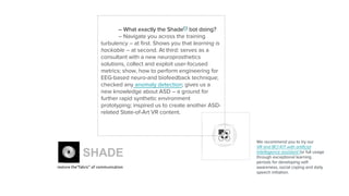 – What exactly the Shade(5)
bot doing?
– Navigate you across the training
turbulency – at first. Shows you that learning is
hackable – at second. At third: serves as a
consultant with a new neuroprosthetics
solutions, collect and exploit user-focused
metrics; show, how to perform engineering for
EEG-based neuro-and biofeedback technique;
checked any anomaly detection; gives us a
new knowledge about ASD – a ground for
further rapid synthetic environment
prototyping; inspired us to create another ASD-
related State-of-Art VR content.
We recommend you to try our
VR and BCI KIT with artificial
intellegence assistant for full usage
through exceptional learning
periods for developing self-
awareness, social coping and daily
speech initiation.
SHADE
restore the“fabric” of communication
 