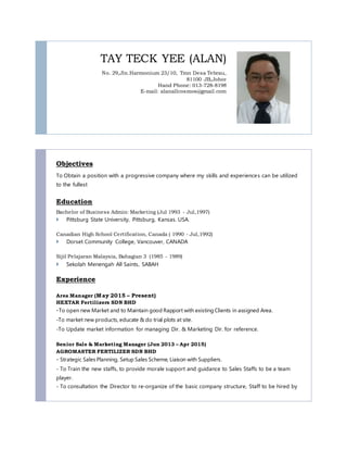 TAY TECK YEE (ALAN)
No. 29,Jln.Harmonium 23/10, Tmn Desa Tebrau,
81100 JB,Johor
Hand Phone: 013-728-8198
E-mail: alanallcosmos@gmail.com
Objectives
To Obtain a position with a progressive company where my skills and experiences can be utilized
to the fullest
Education
Bachelor of Business Admin: Marketing (Jul 1993 - Jul,1997)
 Pittsburg State University, Pittsburg, Kansas. USA.
Canadian High School Certification, Canada ( 1990 - Jul,1992)
 Dorset Community College, Vancouver, CANADA
Sijil Pelajaran Malaysia, Bahagian 3 (1985 - 1989)
 Sekolah Menengah All Saints, SABAH
Experience
Area Manager (May 2015 – Present)
HEXTAR Fertilizers SDN BHD
-To open new Market and to Maintain good Rapport with existing Clients in assigned Area.
-To market new products, educate & do trial plots at site.
-To Update market information for managing Dir. & Marketing Dir. for reference.
Senior Sale & Marketing Manager (Jun 2013 – Apr 2015)
AGROMASTER FERTILIZER SDN BHD
- Strategic Sales Planning, Setup Sales Scheme, Liaison with Suppliers.
- To Train the new staffs, to provide morale support and guidance to Sales Staffs to be a team
player.
- To consultation the Director to re-organize of the basic company structure, Staff to be hired by
 