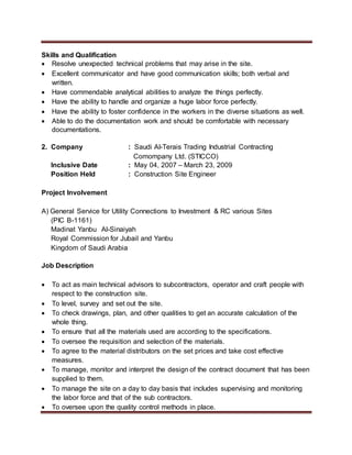 Skills and Qualification
 Resolve unexpected technical problems that may arise in the site.
 Excellent communicator and have good communication skills; both verbal and
written.
 Have commendable analytical abilities to analyze the things perfectly.
 Have the ability to handle and organize a huge labor force perfectly.
 Have the ability to foster confidence in the workers in the diverse situations as well.
 Able to do the documentation work and should be comfortable with necessary
documentations.
2. Company : Saudi Al-Terais Trading Industrial Contracting
Comompany Ltd. (STICCO)
Inclusive Date : May 04, 2007 – March 23, 2009
Position Held : Construction Site Engineer
Project Involvement
A) General Service for Utility Connections to Investment & RC various Sites
(PIC B-1161)
Madinat Yanbu Al-Sinaiyah
Royal Commission for Jubail and Yanbu
Kingdom of Saudi Arabia
Job Description
 To act as main technical advisors to subcontractors, operator and craft people with
respect to the construction site.
 To level, survey and set out the site.
 To check drawings, plan, and other qualities to get an accurate calculation of the
whole thing.
 To ensure that all the materials used are according to the specifications.
 To oversee the requisition and selection of the materials.
 To agree to the material distributors on the set prices and take cost effective
measures.
 To manage, monitor and interpret the design of the contract document that has been
supplied to them.
 To manage the site on a day to day basis that includes supervising and monitoring
the labor force and that of the sub contractors.
 To oversee upon the quality control methods in place.
 