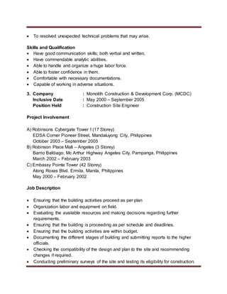  To resolved unexpected technical problems that may arise.
Skills and Qualification
 Have good communication skills; both verbal and written.
 Have commendable analytic abilities.
 Able to handle and organize a huge labor force.
 Able to foster confidence in them.
 Comfortable with necessary documentations.
 Capable of working in adverse situations.
3. Company : Monolith Construction & Development Corp. (MCDC)
Inclusive Date : May 2000 – September 2005
Position Held : Construction Site Engineer
Project Involvement
A) Robinsons Cybergate Tower I (17 Storey)
EDSA Corner Pioneer Street, Mandaluyong City, Philippines
October 2003 – September 2005
B) Robinson Place Mall – Angeles (3 Storey)
Barrio Balibago, Mc Arthur Highway Angeles City, Pampanga, Philippines
March 2002 – February 2003
C) Embassy Pointe Tower (42 Storey)
Along Roxas Blvd. Ermita, Manila, Philippines
May 2000 – February 2002
Job Description
 Ensuring that the building activities proceed as per plan
 Organization labor and equipment on field.
 Evaluating the available resources and making decisions regarding further
requirements.
 Ensuring that the building is proceeding as per schedule and deadlines.
 Ensuring that the building activities are within budget.
 Documenting the different stages of building and submitting reports to the higher
officials.
 Checking the compatibility of the design and plan to the site and recommending
changes if required.
 Conducting preliminary surveys of the site and testing its eligibility for construction.
 