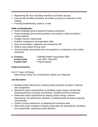  Replenishing the stock of building materials as and when required.
 Ensuring that all safety precautions are adhere to during the construction of the
building.
 Providing troubleshooting solutions on field.
Skills and Qualification
 Sound knowledge about all aspects of building construction.
 Sound knowledge about practical problems encountered on field and ability to
provide solutions
 Excellent decision making skills.
 Excellent management and organization skills
 Good communication, negotiation and motivational skill
 Ability to work outdoor for long hours.
 Good knowledge about federal rules and regulations of construction and of safety
precautions.
4. Company : Soldivillio Builders Incorporated (SBI)
Inclusive Date : June 1997 – May 2000
Position Held : Project Engineer
Project Involvement
A) G.T.I Tower (42 Storey)
Ayala Avenue Corner De La Costa Street, Makati City, Philippines
Job Description
 Develops project objectives by reviewing project proposals and plans; conferring
with management.
 Determines project responsibilities by identifying project phases and elements;
assigning personnel to phases and elements; reviewing bids from contractors.
 Determines project specifications by studying product design, customer
requirements, and performance standards; completing technical studies; preparing
cost estimates.
 Confirms product performance by designing and conducting tests.
 Determines project schedule by studying project plan and specifications; calculating
time requirements; sequencing project elements.
 