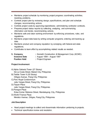  Maintains project schedule by monitoring project progress; coordinating activities;
resolving problems.
 Controls project plan by reviewing design, specifications, and plan and schedule
changes; recommending actions.
 Controls project costs by approving expenditures; administering contractor contracts.
 Prepares project status reports by collecting, analyzing, and summarizing
information and trends; recommending actions.
 Maintains safe and clean working environment by enforcing procedures, rules, and
regulations.
 Maintains project data base by writing computer programs; entering and backing up
data.
 Maintains product and company reputation by complying with federal and state
regulations.
 Contributes to team effort by accomplishing related results as needed.
5. Company : Kenneth Construction & Management Corp. (KCMC)
Inclusive Date : August 1994 – August 1997
Position Held : Project Engineer
Project Involvement
A) Alpha Salcedo Tower (27 Storey)
De La Costa Street, Makati City, Philippines
B) Tektite Tower II (35 Storey)
Ortigas Avenue, Pasig City, Philippines
C) Parc Royal Condominium
Julia Vargas Street, Pasig City, Philippines
D) Taipan Place
Julia Vargas Street, Pasig City, Philippines
D) Paragon Plaza
Edsa Corner Reliance Street, Mandaluyong City, Philippines
D) World Finance Plaza
Meralco Avenue, Ortigas, Pasig City, Philippines
Job Description
 Head project meetings to collect and disseminate information pertaining to projects.
 Technical specification review and resolution.
 