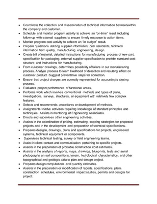  Coordinate the collection and dissemination of technical information between/within
the company and customer.
 Schedule and monitor program activity to achieve an “on-time” result including
follow-up with external suppliers to ensure timely response to action items.
 Monitor program cost activity to achieve an “in budget” result.
 Prepare quotations utilizing supplier information, cost standards, technical
information from quality, manufacturing engineering, design.
 Create bill of material, detailed instructions for manufacturing process of new part,
specification for packaging, external supplier specification to provide standard cost
structure and instructions for manufacturing.
 From customer drawings, determines possibility of failure in our manufacturing
process. Analyze process to learn likelihood of detection and resulting effect on
customer product. Suggest preventative steps for correction.
 Ensure that project charges are correctly represented for accounting’s closing
process.
 Evaluates project performance of functional areas.
 Performs work which involves conventional methods and types of plans,
investigations, surveys, structures, or equipment with relatively few complex
features.
 Selects and recommends procedures or development of methods.
 Assignments involve activities requiring knowledge of standard principles and
techniques. Assists in mentoring of Engineering Associates.
 Directs and supervises other engineering activities.
 Assists in the coordination of pricing, estimating, scoping strategies for proposed
projects and in the development and preparation of technical specifications.
 Prepares designs, drawings, plans and specifications for projects, engineered
systems, technical equipment or components.
 Supervises technical testing, survey or field engineering teams.
 Assist in client contact and communication pertaining to specific projects.
 Assists in the preparation of probable construction cost estimates.
 Assists in the analysis of reports, maps, drawings, blueprints, tests and aerial
photographs on soil compositions, terrain, hydrological characteristics, and other
topographical and geologic data to plan and design project.
 Prepares design computations and quantity estimates.
 Assists in the preparation or modification of reports, specifications, plans,
construction schedules, environmental impact studies, permits and designs for
project.
 