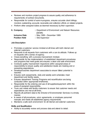  Reviews and monitors project progress to assure quality and adherence to
requirements of contract documents.
 Responsible for control of work-in-progress, ensures accurate client billings,
monitors outstanding accounts receivable and collection efforts on related projects.
 Perform other assigned duties as deemed necessary by their supervisor.
6. Company : Department of Environment and Natural Resources
(DENR)
Inclusive Date : May 1989 – December 1989
Position Held : Site Supervisor
Job Description
 Promotes a customer service mindset at all times with both internal and
external customers.
 Responds to all requests from customers with a can do attitude. Follows up
on requests with a sense of urgency.
 Views everything with a process improvement mindset.
 Responsible for the implementation of established department procedures
and programs that meet goals and ensures a clean and safe environment.
 Conducts quality improvement inspections within assigned areas of
responsibility to ensure quality and satisfaction levels are meeting and or
exceeding expectations.
 Develops/coaches department associates to ensure fullest potential is
reached.
 Ensures work assignments, daily and weekly work schedules meet
department and facility needs.
 Ensures department Training Programs and recertification are being
conducted within appropriate timeframes.
 Responsible for the ordering and use of all supplies/equipment within the
areas of assigned responsibility.
 Tours and meets with facility customers to ensure that customer needs and
expectations are met at all times.
 Reports all pertinent data to the Director of Environmental Services in a timely
manner.
 Is aware of all procedures, union agreements, or employee personnel
manuals and meets all established agency requirements.
 Maintains a safe work environment for all internal and external customers.
Skills and Qualification
 Ability to accurately review and process data and attend to detail.
 
