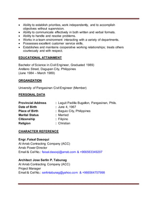  Ability to establish priorities, work independently, and to accomplish
objectives without supervision.
 Ability to communicate effectively in both written and verbal formats.
 Ability to handle and resolve problems.
 Works in a team environment interacting with a variety of departments.
 Possesses excellent customer service skills.
 Establishes and maintains cooperative working relationships; treats others
courteously and with respect.
EDUCATIONAL ATTAINMENT
Bachelor of Science in Civil Engineer, Graduated 1989)
Arellano Street, Dagupan City, Philippines
(June 1984 – March 1989)
ORGANIZATION
University of Pangasinan Civil Engineer (Member)
PERSONAL DATA
Provincial Address : Laguit Padilla Bugallon, Pangasinan, Phils.
Date of Birth : June 4, 1967
Place of Birth : Baguio City, Philippines
Marital Status : Married
Citizenship : Filipino
Religion : Christian
CHARACTER REFERENCE
Engr. Faisal Dasoqui
Al Arrab Contracting Company (ACC)
Arrab Power Director
Email & Cel No.: faisal.dasoqi@arrab.com & +966563349207
Architect Jose Serlin P. Tabunag
Al Arrab Contracting Company (ACC)
Project Manager
Email & Cel No.: serlintabunag@yahoo.com & +966564757998
 