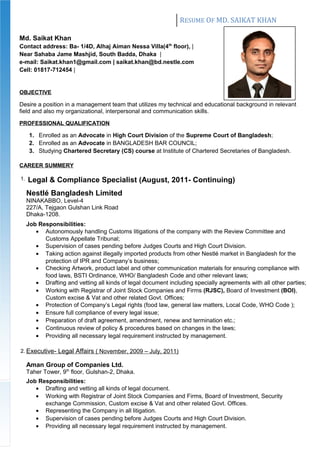RESUME OF MD. SAIKAT KHAN
Md. Saikat Khan
Contact address: Ba- 1/4D, Alhaj Aiman Nessa Villa(4th
floor), |
Near Sahaba Jame Mashjid, South Badda, Dhaka |
e-mail: Saikat.khan1@gmail.com | saikat.khan@bd.nestle.com
Cell: 01817-712454 |
OBJECTIVE
Desire a position in a management team that utilizes my technical and educational background in relevant
field and also my organizational, interpersonal and communication skills.
PROFESSIONAL QUALIFICATION
1. Enrolled as an Advocate in High Court Division of the Supreme Court of Bangladesh;
2. Enrolled as an Advocate in BANGLADESH BAR COUNCIL;
3. Studying Chartered Secretary (CS) course at Institute of Chartered Secretaries of Bangladesh.
CAREER SUMMERY
1. Legal & Compliance Specialist (August, 2011- Continuing)
Nestlé Bangladesh Limited
NINAKABBO, Level-4
227/A, Tejgaon Gulshan Link Road
Dhaka-1208.
Job Responsibilities:
• Autonomously handling Customs litigations of the company with the Review Committee and
Customs Appellate Tribunal;
• Supervision of cases pending before Judges Courts and High Court Division.
• Taking action against illegally imported products from other Nestlé market in Bangladesh for the
protection of IPR and Company’s business;
• Checking Artwork, product label and other communication materials for ensuring compliance with
food laws, BSTI Ordinance, WHO/ Bangladesh Code and other relevant laws;
• Drafting and vetting all kinds of legal document including specially agreements with all other parties;
• Working with Registrar of Joint Stock Companies and Firms (RJSC), Board of Investment (BOI),
Custom excise & Vat and other related Govt. Offices;
• Protection of Company’s Legal rights (food law, general law matters, Local Code, WHO Code );
• Ensure full compliance of every legal issue;
• Preparation of draft agreement, amendment, renew and termination etc.;
• Continuous review of policy & procedures based on changes in the laws;
• Providing all necessary legal requirement instructed by management.
2. Executive- Legal Affairs ( November, 2009 – July, 2011)
Aman Group of Companies Ltd.
Taher Tower, 9th
floor, Gulshan-2, Dhaka.
Job Responsibilities:
• Drafting and vetting all kinds of legal document.
• Working with Registrar of Joint Stock Companies and Firms, Board of Investment, Security
exchange Commission, Custom excise & Vat and other related Govt. Offices.
• Representing the Company in all litigation.
• Supervision of cases pending before Judges Courts and High Court Division.
• Providing all necessary legal requirement instructed by management.
 