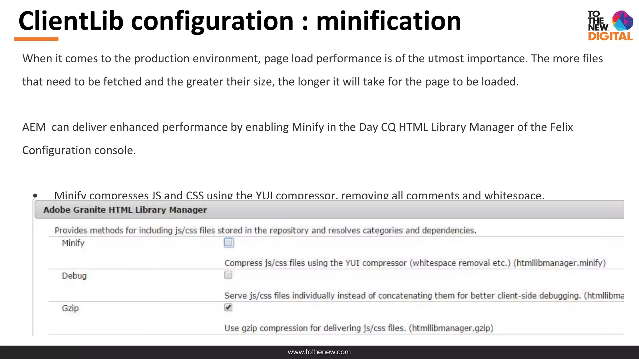 www.tothenew.com
ClientLib configuration : minification
When it comes to the production environment, page load performance is of the utmost importance. The more files
that need to be fetched and the greater their size, the longer it will take for the page to be loaded.
AEM can deliver enhanced performance by enabling Minify in the Day CQ HTML Library Manager of the Felix
Configuration console.
• Minify compresses JS and CSS using the YUI compressor, removing all comments and whitespace.
 