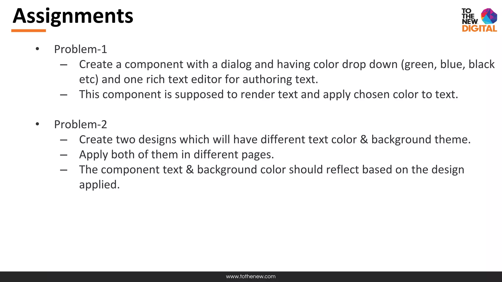 www.tothenew.com
Assignments
• Problem-1
– Create a component with a dialog and having color drop down (green, blue, black
etc) and one rich text editor for authoring text.
– This component is supposed to render text and apply chosen color to text.
• Problem-2
– Create two designs which will have different text color & background theme.
– Apply both of them in different pages.
– The component text & background color should reflect based on the design
applied.
 