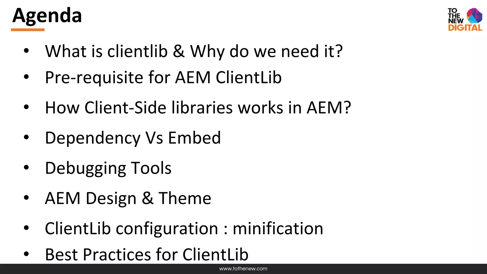 www.tothenew.com
Agenda
• What is clientlib & Why do we need it?
• Pre-requisite for AEM ClientLib
• How Client-Side libraries works in AEM?
• Dependency Vs Embed
• Debugging Tools
• AEM Design & Theme
• ClientLib configuration : minification
• Best Practices for ClientLib
 