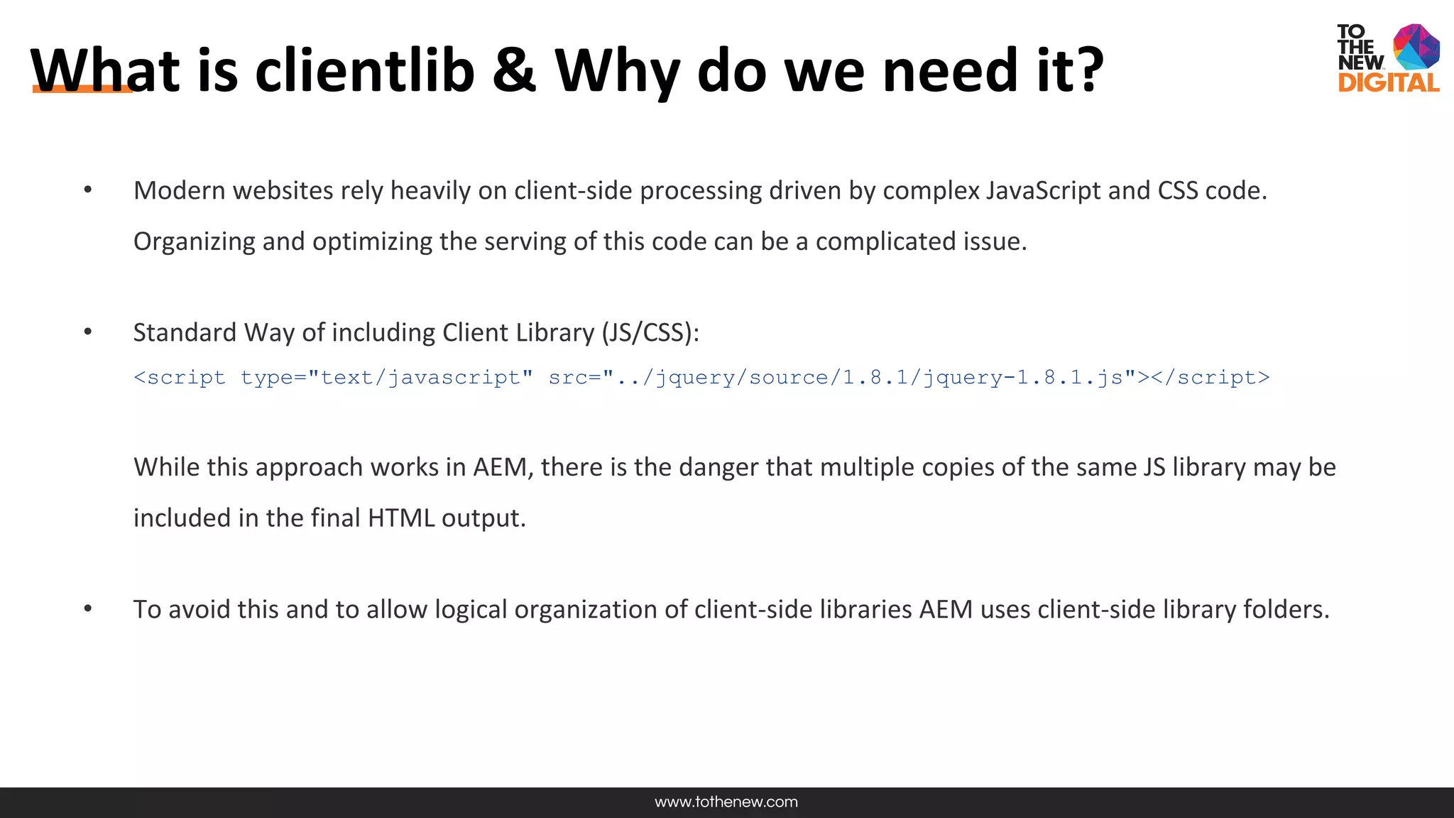 www.tothenew.com
What is clientlib & Why do we need it?
• Modern websites rely heavily on client-side processing driven by complex JavaScript and CSS code.
Organizing and optimizing the serving of this code can be a complicated issue.
• Standard Way of including Client Library (JS/CSS):
<script type="text/javascript" src="../jquery/source/1.8.1/jquery-1.8.1.js"></script>
While this approach works in AEM, there is the danger that multiple copies of the same JS library may be
included in the final HTML output.
• To avoid this and to allow logical organization of client-side libraries AEM uses client-side library folders.
 