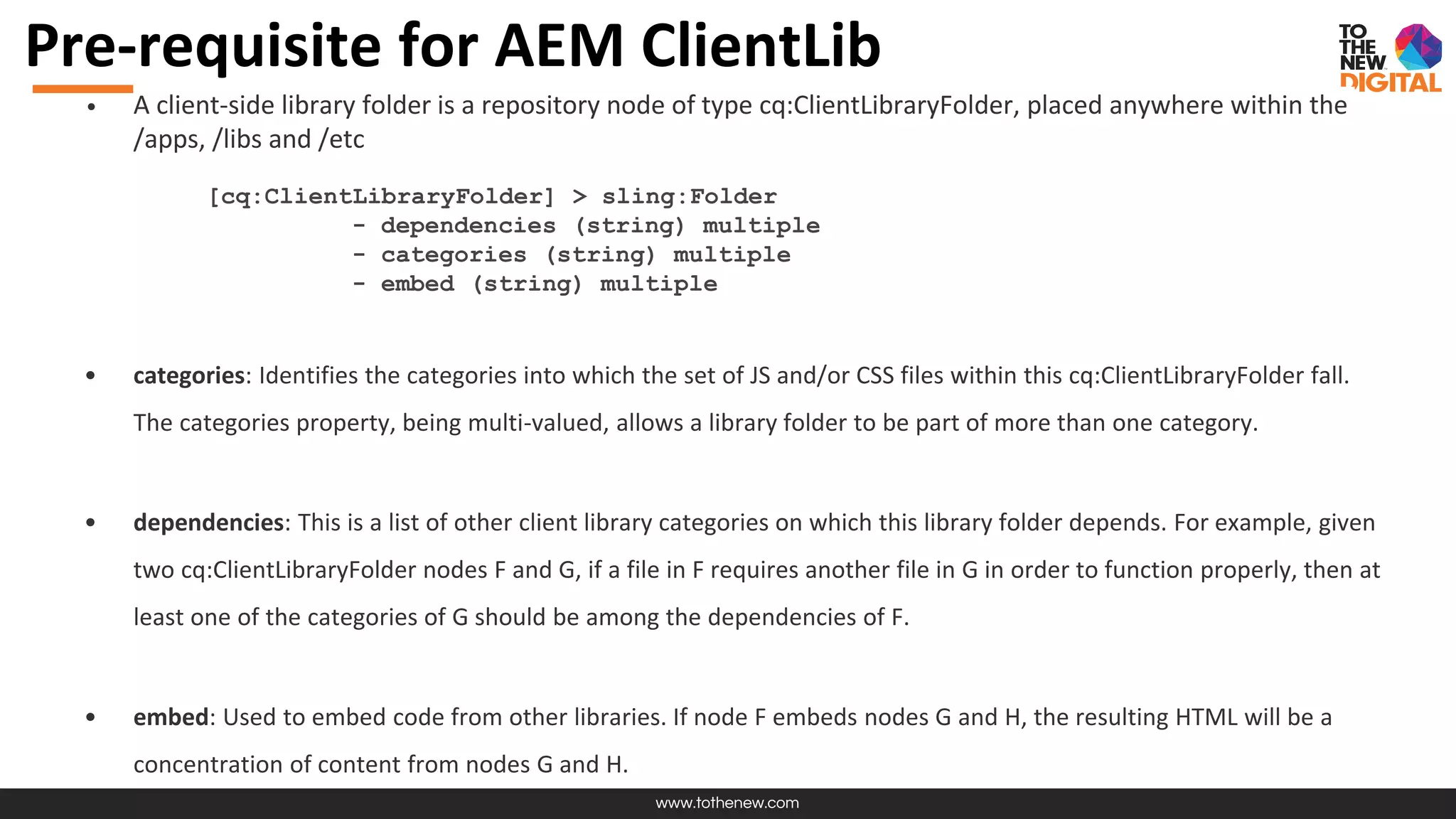 www.tothenew.com
Pre-requisite for AEM ClientLib
• A client-side library folder is a repository node of type cq:ClientLibraryFolder, placed anywhere within the
/apps, /libs and /etc
[cq:ClientLibraryFolder] > sling:Folder
- dependencies (string) multiple
- categories (string) multiple
- embed (string) multiple
• categories: Identifies the categories into which the set of JS and/or CSS files within this cq:ClientLibraryFolder fall.
The categories property, being multi-valued, allows a library folder to be part of more than one category.
• dependencies: This is a list of other client library categories on which this library folder depends. For example, given
two cq:ClientLibraryFolder nodes F and G, if a file in F requires another file in G in order to function properly, then at
least one of the categories of G should be among the dependencies of F.
• embed: Used to embed code from other libraries. If node F embeds nodes G and H, the resulting HTML will be a
concentration of content from nodes G and H.
 