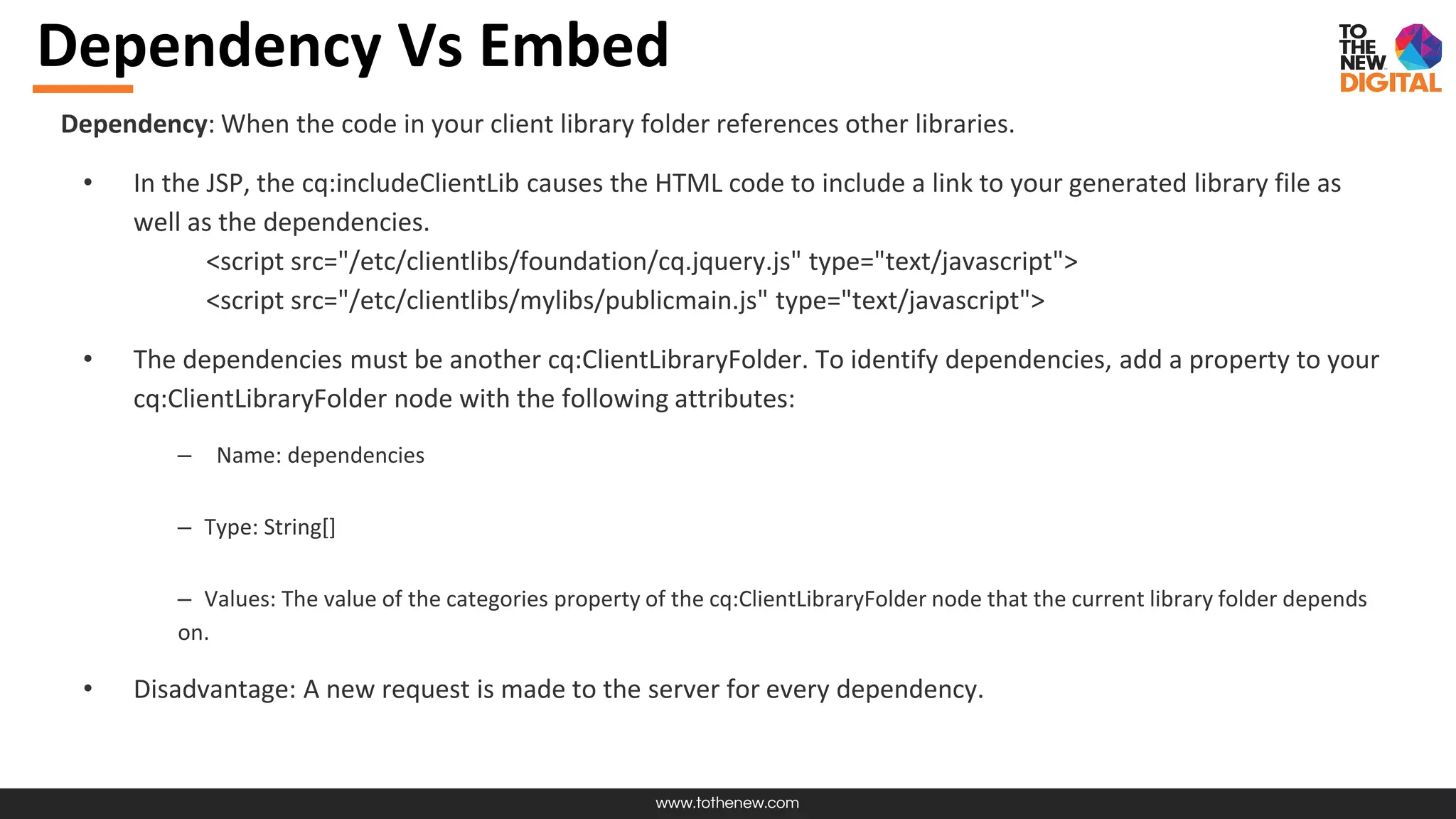 www.tothenew.com
Dependency Vs Embed
Dependency: When the code in your client library folder references other libraries.
• In the JSP, the cq:includeClientLib causes the HTML code to include a link to your generated library file as
well as the dependencies.
<script src="/etc/clientlibs/foundation/cq.jquery.js" type="text/javascript">
<script src="/etc/clientlibs/mylibs/publicmain.js" type="text/javascript">
• The dependencies must be another cq:ClientLibraryFolder. To identify dependencies, add a property to your
cq:ClientLibraryFolder node with the following attributes:
– Name: dependencies
– Type: String[]
– Values: The value of the categories property of the cq:ClientLibraryFolder node that the current library folder depends
on.
• Disadvantage: A new request is made to the server for every dependency.
 