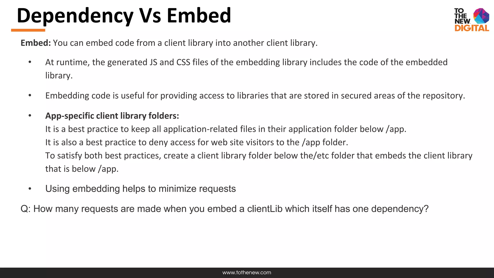 www.tothenew.com
Dependency Vs Embed
Embed: You can embed code from a client library into another client library.
• At runtime, the generated JS and CSS files of the embedding library includes the code of the embedded
library.
• Embedding code is useful for providing access to libraries that are stored in secured areas of the repository.
• App-specific client library folders:
It is a best practice to keep all application-related files in their application folder below /app.
It is also a best practice to deny access for web site visitors to the /app folder.
To satisfy both best practices, create a client library folder below the/etc folder that embeds the client library
that is below /app.
• Using embedding helps to minimize requests
Q: How many requests are made when you embed a clientLib which itself has one dependency?
 