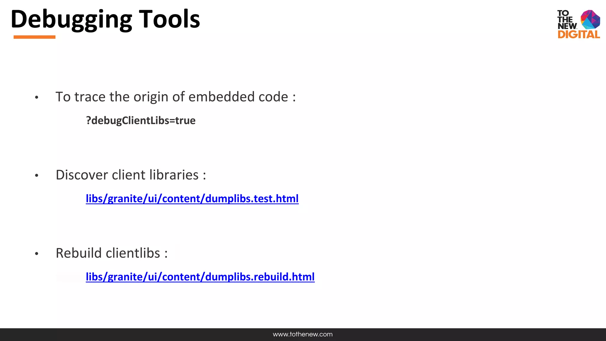 www.tothenew.com
Debugging Tools
• To trace the origin of embedded code :
?debugClientLibs=true
• Discover client libraries :
libs/granite/ui/content/dumplibs.test.html
• Rebuild clientlibs :
libs/granite/ui/content/dumplibs.rebuild.html
 