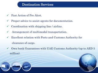 Destination Services
 Fast Action of Pre Alert.
 Proper advice to assist agents for documentation.
 Coordination with shipping line / airline.
 Arrangement of multimodal transportation.
 Excellent relation with Ports and Customs Authority for
clearance of cargo.
 Own bank Guarantees with UAE Customs Authority (up to AED 5
million).
 