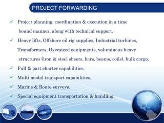  Project planning, coordination & execution in a time
bound manner, along with technical support.
 Heavy lifts, Offshore oil rig supplies, Industrial turbines,
Transformers, Oversized equipments, voluminous heavy
structures (iron & steel sheets, bars, beams, coils), bulk cargo.
 Full & part charter capabilities.
 Multi modal transport capabilities.
 Marine & Route surveys.
 Special equipment transportation & handling.

PROJECT FORWARDING
 