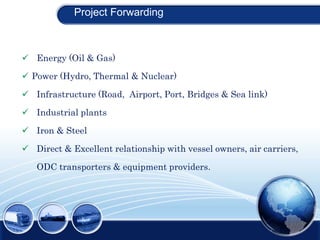 Project Forwarding
 Energy (Oil & Gas)
 Power (Hydro, Thermal & Nuclear)
 Infrastructure (Road, Airport, Port, Bridges & Sea link)
 Industrial plants
 Iron & Steel
 Direct & Excellent relationship with vessel owners, air carriers,
ODC transporters & equipment providers.
 