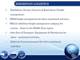 EXHIBITION LOGISTICS
 Exhibitions, Events, Concerts & Road shows Freight
management.
 EXIM freight management for above mentioned activities.
 Official exhibition freight management company for
various shows in the Middle East region.
 Own fleet of Transport, Equipments & Warehouses for
above mentioned activities.
 Skilled & Trained personnel for above mentioned
activities.
 