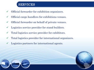 SERVICES
 Official forwarder for exhibition organizers.
 Official cargo handlers for exhibitions venues.
 Official forwarder on behalf of private venues.
 Logistics service provider for stand builders.
 Total logistics service provider for exhibitors.
 Total logistics provider for international organizers.
 Logistics partners for international agents.
 