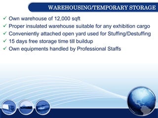 WAREHOUSING/TEMPORARY STORAGE
 Own warehouse of 12,000 sqft
 Proper insulated warehouse suitable for any exhibition cargo
 Conveniently attached open yard used for Stuffing/Destuffing
 15 days free storage time till buildup
 Own equipments handled by Professional Staffs
 