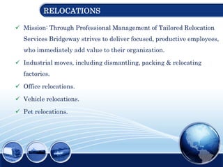 RELOCATIONS
 Mission: Through Professional Management of Tailored Relocation
Services Bridgeway strives to deliver focused, productive employees,
who immediately add value to their organization.
 Industrial moves, including dismantling, packing & relocating
factories.
 Office relocations.
 Vehicle relocations.
 Pet relocations.
 