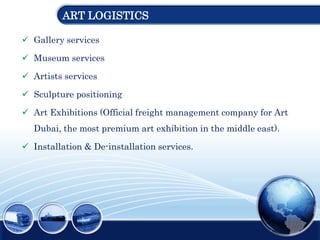 ART LOGISTICS
 Gallery services
 Museum services
 Artists services
 Sculpture positioning
 Art Exhibitions (Official freight management company for Art
Dubai, the most premium art exhibition in the middle east).
 Installation & De-installation services.
 