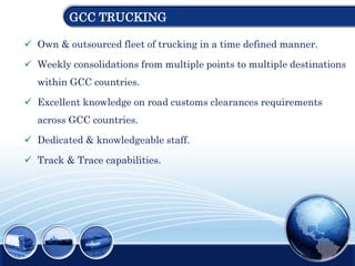 GCC TRUCKING
 Own & outsourced fleet of trucking in a time defined manner.
 Weekly consolidations from multiple points to multiple destinations
within GCC countries.
 Excellent knowledge on road customs clearances requirements
across GCC countries.
 Dedicated & knowledgeable staff.
 Track & Trace capabilities.
 