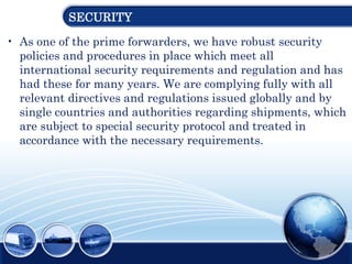 SECURITY
• As one of the prime forwarders, we have robust security
policies and procedures in place which meet all
international security requirements and regulation and has
had these for many years. We are complying fully with all
relevant directives and regulations issued globally and by
single countries and authorities regarding shipments, which
are subject to special security protocol and treated in
accordance with the necessary requirements.
 