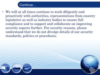 Continue…
• We will at all times continue to work diligently and
proactively with authorities, representations from country
legislative as well as industry bodies to ensure full
compliance and to support and collaborate on improving
security aspects further. For security reasons, please
understand that we do not divulge details of our security
standards, policies or procedures.
 