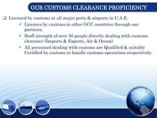 OUR CUSTOMS CLEARANCE PROFICIENCY
 Licensed by customs at all major ports & airports in U.A.E.
 Licenses by customs in other GCC countries through our
partners.
 Staff strength of over 50 people directly dealing with customs
clearance (Imports & Exports, Air & Ocean).
 All personnel dealing with customs are Qualified & suitably
Certified by customs to handle customs operations respectively.
 