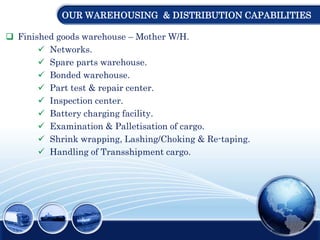 OUR WAREHOUSING & DISTRIBUTION CAPABILITIES
 Finished goods warehouse – Mother W/H.
 Networks.
 Spare parts warehouse.
 Bonded warehouse.
 Part test & repair center.
 Inspection center.
 Battery charging facility.
 Examination & Palletisation of cargo.
 Shrink wrapping, Lashing/Choking & Re-taping.
 Handling of Transshipment cargo.
 