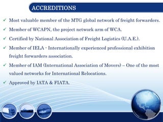 ACCREDITIONS
 Most valuable member of the MTG global network of freight forwarders.
 Member of WCAPN, the project network arm of WCA.
 Certified by National Association of Freight Logistics (U.A.E.).
 Member of IELA - Internationally experienced professional exhibition
freight forwarders association.
 Member of IAM (International Association of Movers) – One of the most
valued networks for International Relocations.
 Approved by IATA & FIATA.
 