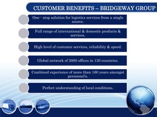 CUSTOMER BENEFITS – BRIDGEWAY GROUP
One - stop solution for logistics services from a single
source.
Full range of international & domestic products &
services.
High level of customer services, reliability & speed.
Global network of 2000 offices in 130 countries.
Combined experience of more than 160 years amongst
personnel’s.
Perfect understanding of local conditions.
 