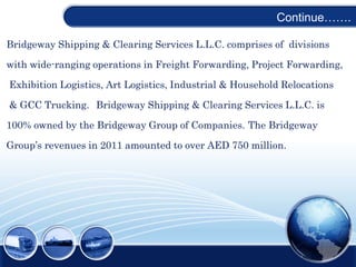 Continue…….
Bridgeway Shipping & Clearing Services L.L.C. comprises of divisions
with wide-ranging operations in Freight Forwarding, Project Forwarding,
Exhibition Logistics, Art Logistics, Industrial & Household Relocations
& GCC Trucking. Bridgeway Shipping & Clearing Services L.L.C. is
100% owned by the Bridgeway Group of Companies. The Bridgeway
Group’s revenues in 2011 amounted to over AED 750 million.
 