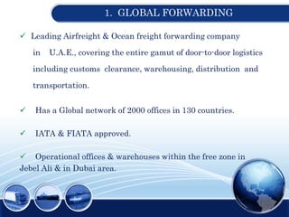 1. GLOBAL FORWARDING
 Leading Airfreight & Ocean freight forwarding company
in U.A.E., covering the entire gamut of door-to-door logistics
including customs clearance, warehousing, distribution and
transportation.
 Has a Global network of 2000 offices in 130 countries.
 IATA & FIATA approved.
 Operational offices & warehouses within the free zone in
Jebel Ali & in Dubai area.
 