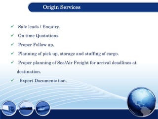 Origin Services
 Sale leads / Enquiry.
 On time Quotations.
 Proper Follow up.
 Planning of pick up, storage and stuffing of cargo.
 Proper planning of Sea/Air Freight for arrival deadlines at
destination.
 Export Documentation.
 
